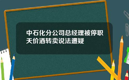 中石化分公司总经理被停职天价酒转卖说法遭疑