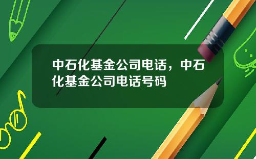 中石化基金公司电话，中石化基金公司电话号码