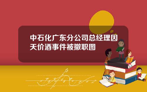 中石化广东分公司总经理因天价酒事件被撤职图