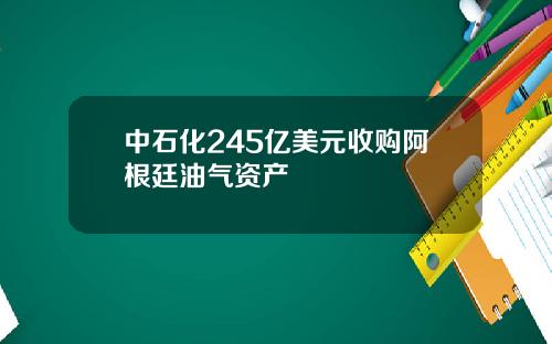 中石化245亿美元收购阿根廷油气资产