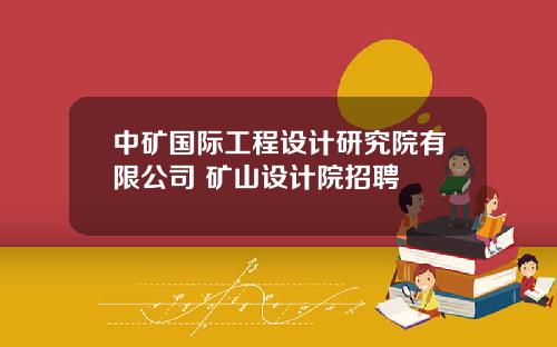 中矿国际工程设计研究院有限公司 矿山设计院招聘