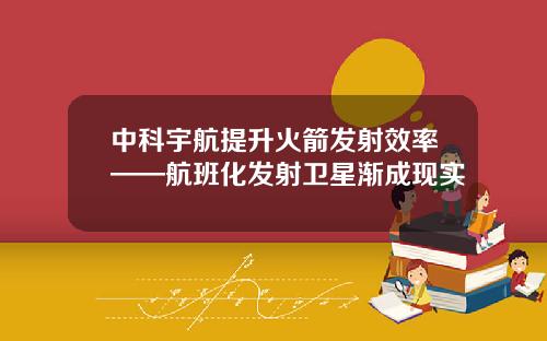 中科宇航提升火箭发射效率——航班化发射卫星渐成现实