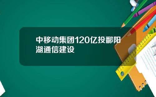 中移动集团120亿投鄱阳湖通信建设