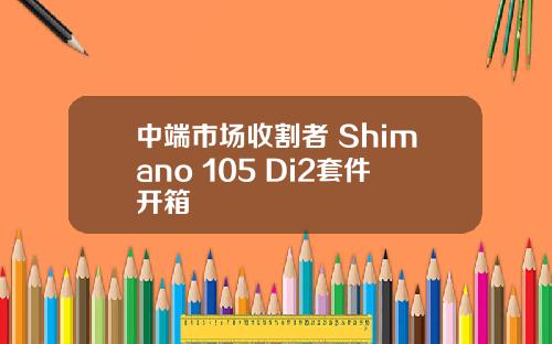 中端市场收割者 Shimano 105 Di2套件开箱