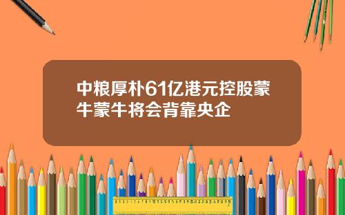 中粮厚朴61亿港元控股蒙牛蒙牛将会背靠央企