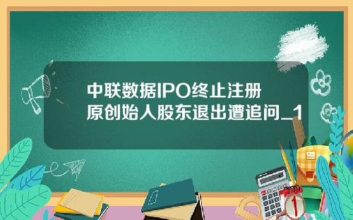 中联数据IPO终止注册 原创始人股东退出遭追问_1