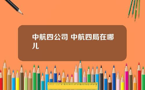 中航四公司 中航四局在哪儿