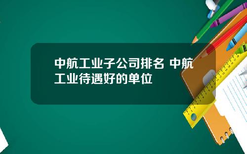 中航工业子公司排名 中航工业待遇好的单位