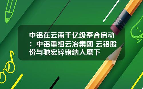 中铝在云南千亿级整合启动：中铝重组云冶集团 云铝股份与驰宏锌锗纳入麾下