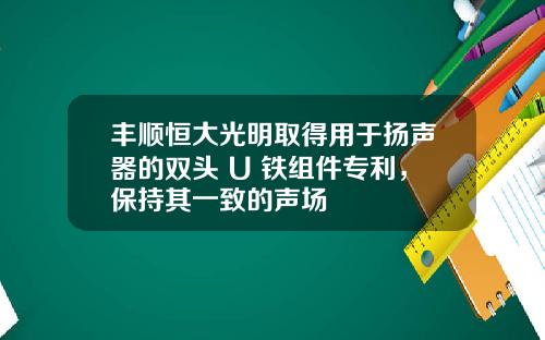 丰顺恒大光明取得用于扬声器的双头 U 铁组件专利,保持其一致的声场