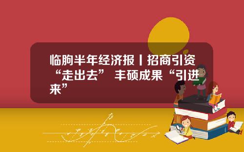 临朐半年经济报丨招商引资“走出去” 丰硕成果“引进来”