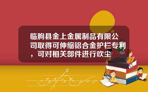 临朐县金上金属制品有限公司取得可伸缩铝合金护栏专利，可对相关部件进行吹尘