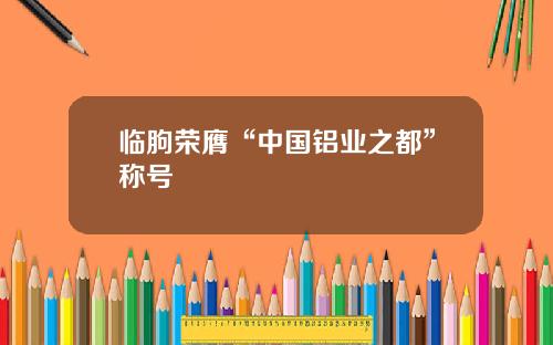 临朐荣膺“中国铝业之都”称号