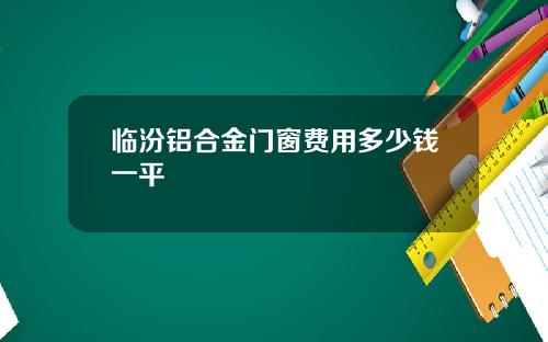 临汾铝合金门窗费用多少钱一平