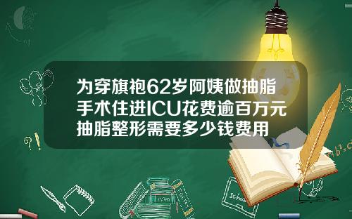 为穿旗袍62岁阿姨做抽脂手术住进ICU花费逾百万元抽脂整形需要多少钱费用