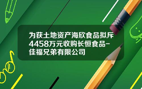 为获土地资产海欣食品拟斥4458万元收购长恒食品-佳福兄弟有限公司