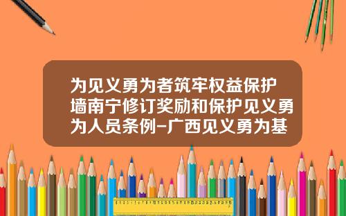 为见义勇为者筑牢权益保护墙南宁修订奖励和保护见义勇为人员条例-广西见义勇为基金会