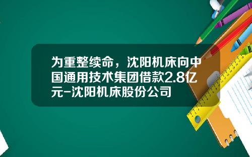 为重整续命，沈阳机床向中国通用技术集团借款2.8亿元-沈阳机床股份公司