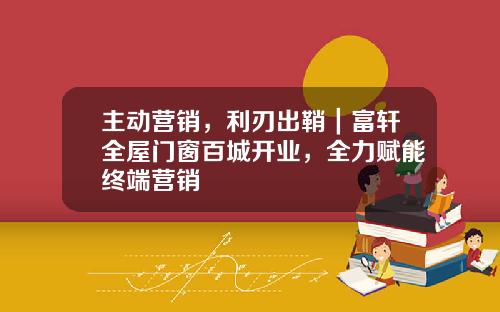 主动营销，利刃出鞘｜富轩全屋门窗百城开业，全力赋能终端营销