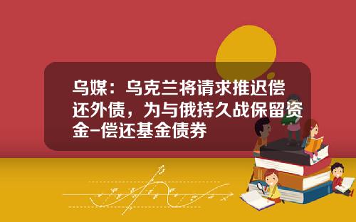 乌媒：乌克兰将请求推迟偿还外债，为与俄持久战保留资金-偿还基金债券