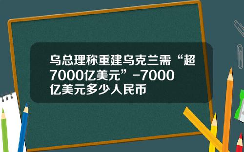 乌总理称重建乌克兰需“超7000亿美元”-7000亿美元多少人民币