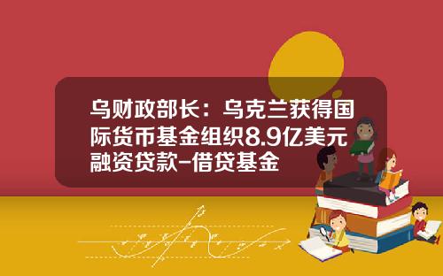 乌财政部长：乌克兰获得国际货币基金组织8.9亿美元融资贷款-借贷基金