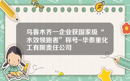 乌鲁木齐一企业获国家级“水效领跑者”称号-华泰重化工有限责任公司