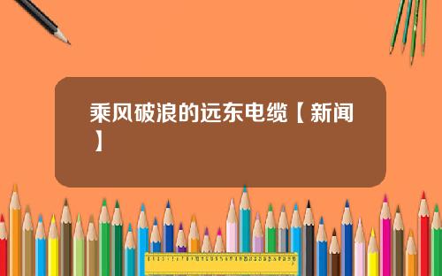 乘风破浪的远东电缆【新闻】