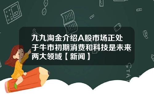 九九淘金介绍A股市场正处于牛市初期消费和科技是未来两大领域【新闻】
