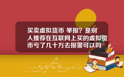 买卖虚拟货币 举报？是别人推荐在互联网上买的虚拟货币亏了几十万去报警可以吗