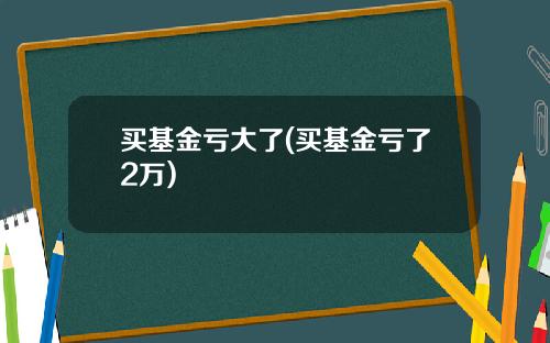 买基金亏大了(买基金亏了2万)