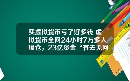 买虚拟货币亏了好多钱 虚拟货币全网24小时7万多人爆仓，23亿资金“有去无回”，发生了什么？