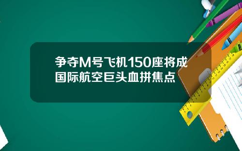 争夺M号飞机150座将成国际航空巨头血拼焦点