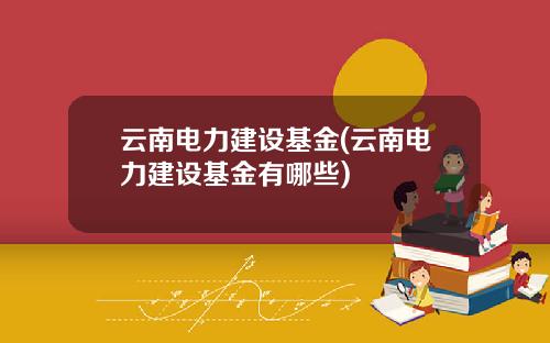 云南电力建设基金(云南电力建设基金有哪些)