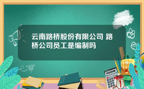 云南路桥股份有限公司 路桥公司员工是编制吗