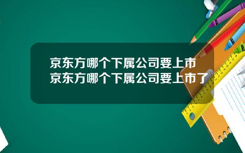 京东方哪个下属公司要上市京东方哪个下属公司要上市了