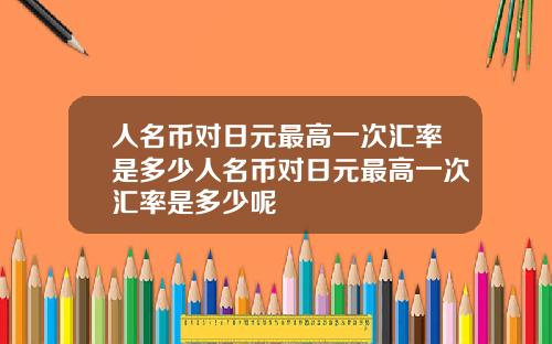 人名币对日元最高一次汇率是多少人名币对日元最高一次汇率是多少呢