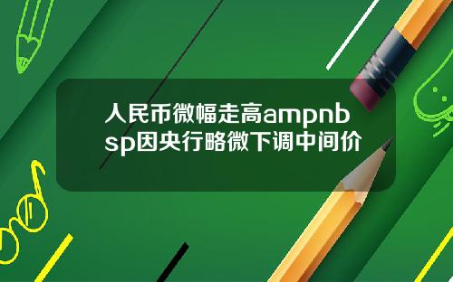 人民币微幅走高ampnbsp因央行略微下调中间价