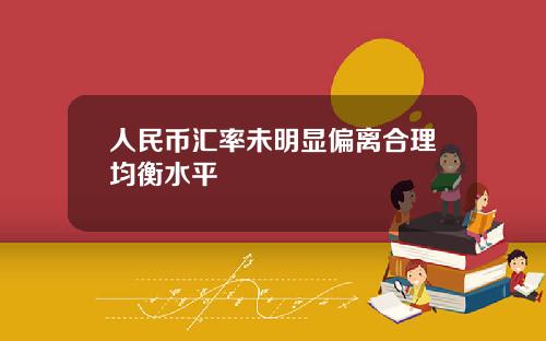 人民币汇率未明显偏离合理均衡水平