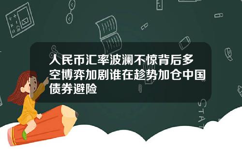 人民币汇率波澜不惊背后多空博弈加剧谁在趁势加仓中国债券避险