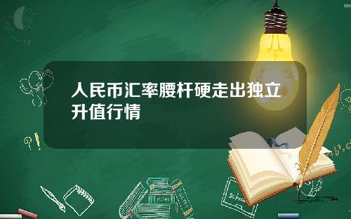 人民币汇率腰杆硬走出独立升值行情