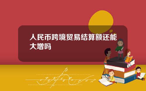 人民币跨境贸易结算额还能大增吗