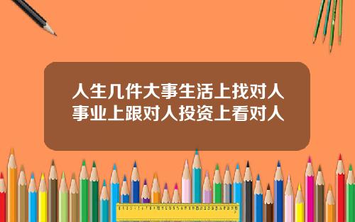 人生几件大事生活上找对人事业上跟对人投资上看对人