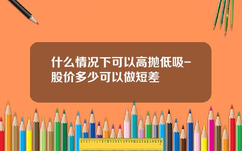 什么情况下可以高抛低吸-股价多少可以做短差