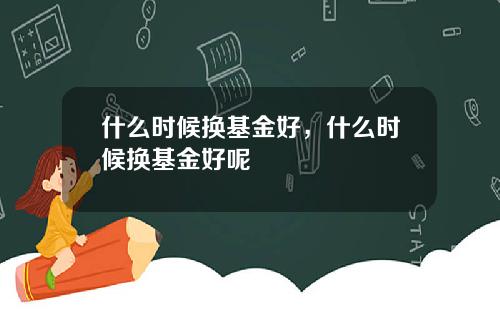 什么时候换基金好，什么时候换基金好呢