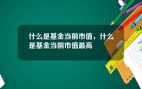 什么是基金当前市值，什么是基金当前市值最高