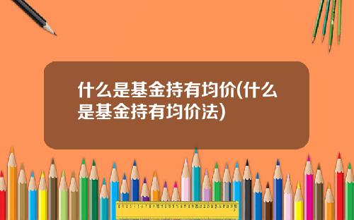 什么是基金持有均价(什么是基金持有均价法)