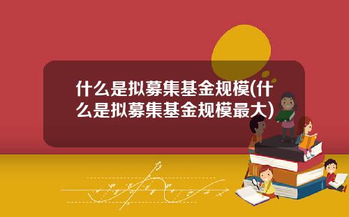 什么是拟募集基金规模(什么是拟募集基金规模最大)
