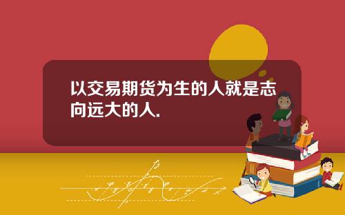 以交易期货为生的人就是志向远大的人.