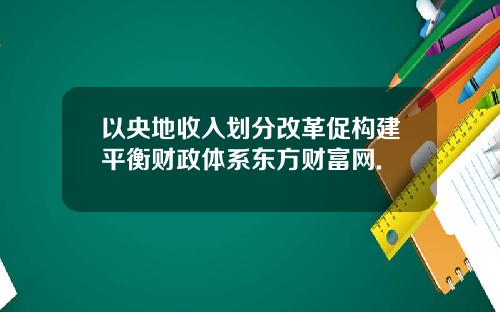 以央地收入划分改革促构建平衡财政体系东方财富网.